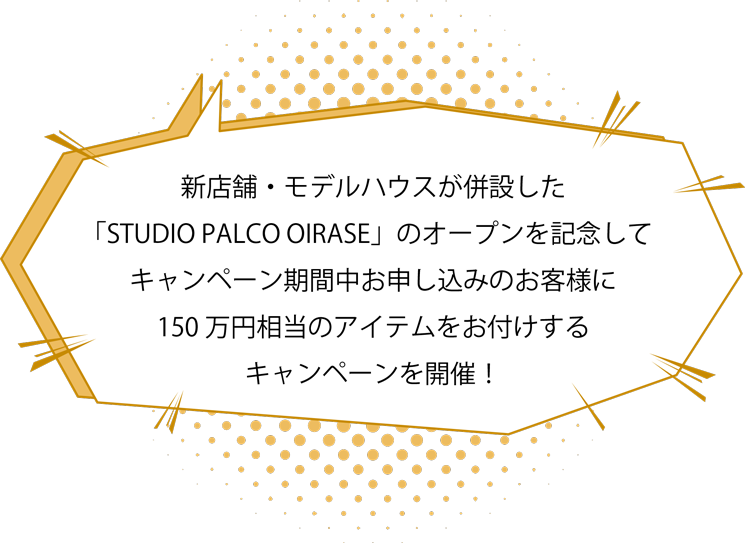 新店舗・モデルハウスが併設した「STUDIO PALCO OIRASE」のオープンを記念してキャンペーン期間中お申し込みのお客様に150万円相当のアイテムをお付けするキャンペーンを開催！